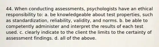 44. When conducting assessments, psychologists have an ethical responsibility to: a. be knowledgeable about test properties, such as standardization, reliability, validity, and norms. b. be able to competently administer and interpret the results of each test used. c. clearly indicate to the client the limits to the certainty of assessment findings. d. all of the above.