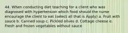 44. When conducting diet teaching for a client who was diagnosed with hypertension which food should the nurse encourage the client to eat (select all that is Apply) a. Fruit with sauce b. Canned soup c. Pickled olives d. Cottage cheese e. Fresh and frozen vegetables without sauce