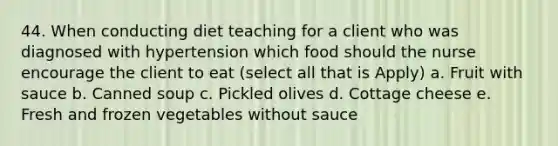 44. When conducting diet teaching for a client who was diagnosed with hypertension which food should the nurse encourage the client to eat (select all that is Apply) a. Fruit with sauce b. Canned soup c. Pickled olives d. Cottage cheese e. Fresh and frozen vegetables without sauce