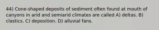 44) Cone-shaped deposits of sediment often found at mouth of canyons in arid and semiarid climates are called A) deltas. B) clastics. C) deposition. D) alluvial fans.