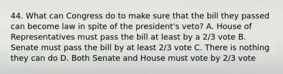 44. What can Congress do to make sure that the bill they passed can become law in spite of the president's veto? A. House of Representatives must pass the bill at least by a 2/3 vote B. Senate must pass the bill by at least 2/3 vote C. There is nothing they can do D. Both Senate and House must vote by 2/3 vote