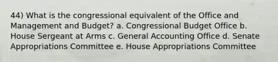 44) What is the congressional equivalent of the Office and Management and Budget? a. Congressional Budget Office b. House Sergeant at Arms c. General Accounting Office d. Senate Appropriations Committee e. House Appropriations Committee