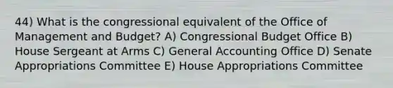 44) What is the congressional equivalent of the Office of Management and Budget? A) Congressional Budget Office B) House Sergeant at Arms C) General Accounting Office D) Senate Appropriations Committee E) House Appropriations Committee