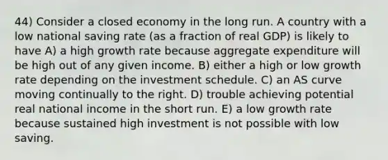 44) Consider a closed economy in the long run. A country with a low national saving rate (as a fraction of real GDP) is likely to have A) a high growth rate because aggregate expenditure will be high out of any given income. B) either a high or low growth rate depending on the investment schedule. C) an AS curve moving continually to the right. D) trouble achieving potential real national income in the short run. E) a low growth rate because sustained high investment is not possible with low saving.