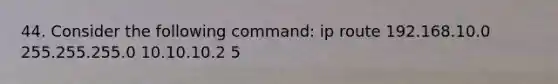 44. Consider the following command: ip route 192.168.10.0 255.255.255.0 10.10.10.2 5