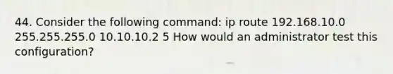 44. Consider the following command: ip route 192.168.10.0 255.255.255.0 10.10.10.2 5 How would an administrator test this configuration?