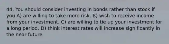 44. You should consider investing in bonds rather than stock if you A) are willing to take more risk. B) wish to receive income from your investment. C) are willing to tie up your investment for a long period. D) think interest rates will increase significantly in the near future.