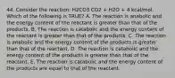 44. Consider the reaction: H2CO3 CO2 + H2O + 4 kcal/mol. Which of the following is TRUE? A. The reaction is anabolic and the energy content of the reactant is greater than that of the products. B. The reaction is catabolic and the energy content of the reactant is greater than that of the products. C. The reaction is anabolic and the energy content of the products is greater than that of the reactant. D. The reaction is catabolic and the energy content of the products is greater than that of the reactant. E. The reaction is catabolic and the energy content of the products are equal to that of the reactant.