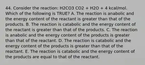 44. Consider the reaction: H2CO3 CO2 + H2O + 4 kcal/mol. Which of the following is TRUE? A. The reaction is anabolic and the energy content of the reactant is greater than that of the products. B. The reaction is catabolic and the energy content of the reactant is greater than that of the products. C. The reaction is anabolic and the energy content of the products is greater than that of the reactant. D. The reaction is catabolic and the energy content of the products is greater than that of the reactant. E. The reaction is catabolic and the energy content of the products are equal to that of the reactant.