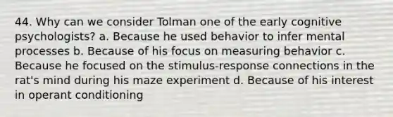 44. Why can we consider Tolman one of the early cognitive psychologists? a. Because he used behavior to infer mental processes b. Because of his focus on measuring behavior c. Because he focused on the stimulus-response connections in the rat's mind during his maze experiment d. Because of his interest in operant conditioning