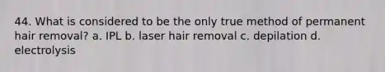 44. What is considered to be the only true method of permanent hair removal? a. IPL b. laser hair removal c. depilation d. electrolysis