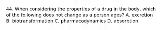 44. When considering the properties of a drug in the body, which of the following does not change as a person ages? A. excretion B. biotransformation C. pharmacodynamics D. absorption