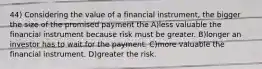 44) Considering the value of a financial instrument, the bigger the size of the promised payment the A)less valuable the financial instrument because risk must be greater. B)longer an investor has to wait for the payment. C)more valuable the financial instrument. D)greater the risk.