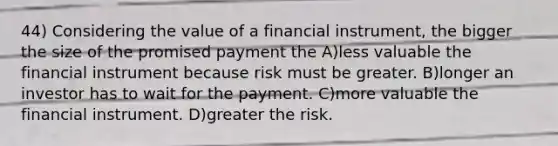 44) Considering the value of a financial instrument, the bigger the size of the promised payment the A)less valuable the financial instrument because risk must be greater. B)longer an investor has to wait for the payment. C)more valuable the financial instrument. D)greater the risk.