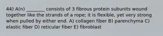 44) A(n) ________ consists of 3 fibrous protein subunits wound together like the strands of a rope; it is flexible, yet very strong when pulled by either end. A) collagen fiber B) parenchyma C) elastic fiber D) reticular fiber E) fibroblast