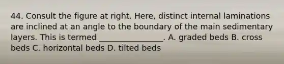 44. Consult the figure at right. Here, distinct internal laminations are inclined at an angle to the boundary of the main sedimentary layers. This is termed ________________. A. graded beds B. cross beds C. horizontal beds D. tilted beds