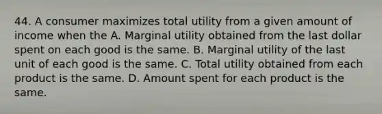 44. A consumer maximizes total utility from a given amount of income when the A. Marginal utility obtained from the last dollar spent on each good is the same. B. Marginal utility of the last unit of each good is the same. C. Total utility obtained from each product is the same. D. Amount spent for each product is the same.