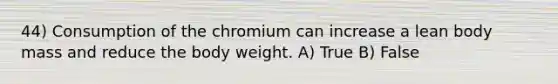 44) Consumption of the chromium can increase a lean body mass and reduce the body weight. A) True B) False