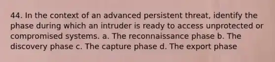 44. In the context of an advanced persistent threat, identify the phase during which an intruder is ready to access unprotected or compromised systems. a. The reconnaissance phase b. The discovery phase c. The capture phase d. The export phase