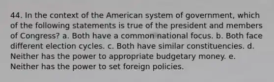 44. In the context of the American system of government, which of the following statements is true of the president and members of Congress? a. Both have a common national focus. b. Both face different election cycles. c. Both have similar constituencies. d. Neither has the power to appropriate budgetary money. e. Neither has the power to set foreign policies.