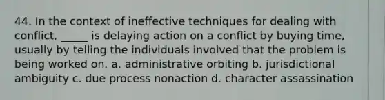 44. In the context of ineffective techniques for dealing with conflict, _____ is delaying action on a conflict by buying time, usually by telling the individuals involved that the problem is being worked on.​ a. ​administrative orbiting b. jurisdictional ambiguity​ c. due process nonaction​ d. character assassination​