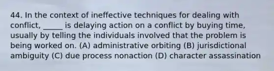 44. In the context of ineffective techniques for dealing with conflict, _____ is delaying action on a conflict by buying time, usually by telling the individuals involved that the problem is being worked on. (A) administrative orbiting (B) jurisdictional ambiguity (C) due process nonaction (D) character assassination