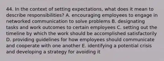 44. In the context of setting expectations, what does it mean to describe responsibilities? A. encouraging employees to engage in networked communication to solve problems B. designating tasks and work outcomes to certain employees C. setting out the timeline by which the work should be accomplished satisfactorily D. providing guidelines for how employees should communicate and cooperate with one another E. identifying a potential crisis and developing a strategy for avoiding it