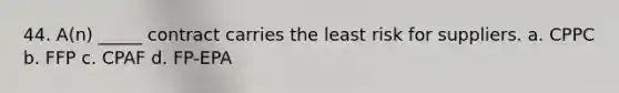 44. A(n) _____ contract carries the least risk for suppliers. a. CPPC b. FFP c. CPAF d. FP-EPA
