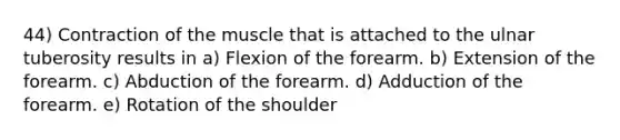 44) Contraction of the muscle that is attached to the ulnar tuberosity results in a) Flexion of the forearm. b) Extension of the forearm. c) Abduction of the forearm. d) Adduction of the forearm. e) Rotation of the shoulder