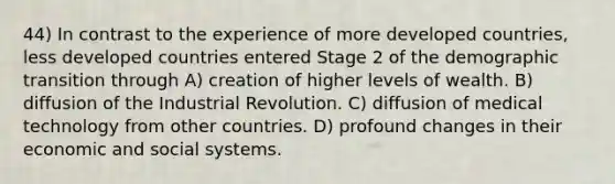 44) In contrast to the experience of more developed countries, less developed countries entered Stage 2 of the demographic transition through A) creation of higher levels of wealth. B) diffusion of the Industrial Revolution. C) diffusion of medical technology from other countries. D) profound changes in their economic and social systems.