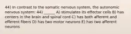 44) In contrast to the somatic nervous system, the autonomic nervous system: 44) ______ A) stimulates its effector cells B) has centers in the brain and spinal cord C) has both afferent and efferent fibers D) has two motor neurons E) has two afferent neurons