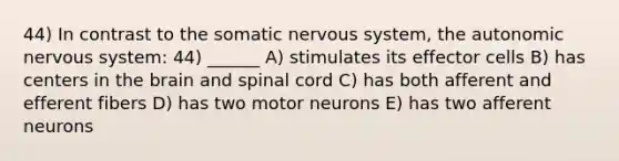 44) In contrast to the somatic nervous system, the autonomic nervous system: 44) ______ A) stimulates its effector cells B) has centers in the brain and spinal cord C) has both afferent and efferent fibers D) has two motor neurons E) has two afferent neurons