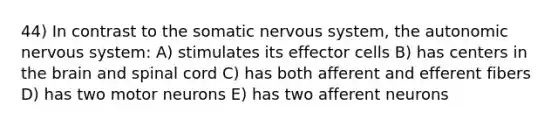 44) In contrast to the somatic nervous system, the autonomic nervous system: A) stimulates its effector cells B) has centers in the brain and spinal cord C) has both afferent and efferent fibers D) has two motor neurons E) has two afferent neurons