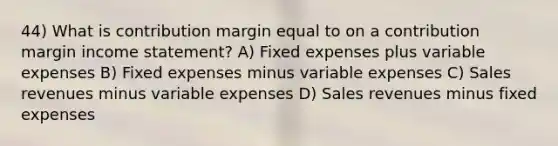 44) What is contribution margin equal to on a contribution margin income statement? A) Fixed expenses plus variable expenses B) Fixed expenses minus variable expenses C) Sales revenues minus variable expenses D) Sales revenues minus fixed expenses