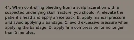 44. When controlling bleeding from a scalp laceration with a suspected underlying skull fracture, you should: A. elevate the patient's head and apply an ice pack. B. apply manual pressure and avoid applying a bandage. C. avoid excessive pressure when applying the bandage. D. apply firm compression for no longer than 5 minutes.