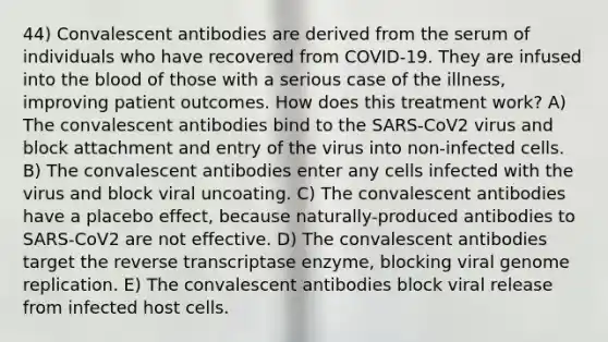 44) Convalescent antibodies are derived from the serum of individuals who have recovered from COVID-19. They are infused into the blood of those with a serious case of the illness, improving patient outcomes. How does this treatment work? A) The convalescent antibodies bind to the SARS-CoV2 virus and block attachment and entry of the virus into non-infected cells. B) The convalescent antibodies enter any cells infected with the virus and block viral uncoating. C) The convalescent antibodies have a placebo effect, because naturally-produced antibodies to SARS-CoV2 are not effective. D) The convalescent antibodies target the reverse transcriptase enzyme, blocking viral genome replication. E) The convalescent antibodies block viral release from infected host cells.