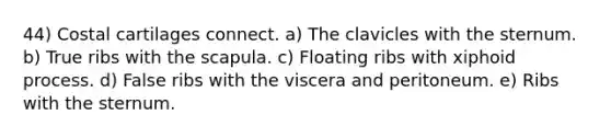 44) Costal cartilages connect. a) The clavicles with the sternum. b) True ribs with the scapula. c) Floating ribs with xiphoid process. d) False ribs with the viscera and peritoneum. e) Ribs with the sternum.