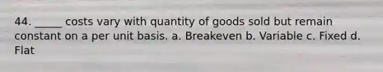 44. _____ costs vary with quantity of goods sold but remain constant on a per unit basis. a. Breakeven b. Variable c. Fixed d. Flat