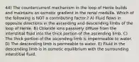 44) The countercurrent mechanism in the loop of Henle builds and maintains an osmotic gradient in the renal medulla. Which of the following is NOT a contributing factor.? A) Fluid flows in opposite directions in the ascending and descending limbs of the loop of Henle. B) Chloride ions passively diffuse from the interstitial fluid into the thick portion of the ascending limb. C) The thick portion of the ascending limb is impermeable to water. D) The descending limb is permeable to water. E) Fluid in the descending limb is in osmotic equilibrium with the surrounding interstitial fluid.