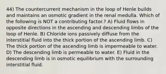 44) The countercurrent mechanism in the loop of Henle builds and maintains an osmotic gradient in the renal medulla. Which of the following is NOT a contributing factor.? A) Fluid flows in opposite directions in the ascending and descending limbs of the loop of Henle. B) Chloride ions passively diffuse from the interstitial fluid into the thick portion of the ascending limb. C) The thick portion of the ascending limb is impermeable to water. D) The descending limb is permeable to water. E) Fluid in the descending limb is in osmotic equilibrium with the surrounding interstitial fluid.