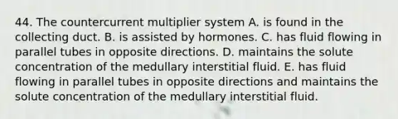 44. The countercurrent multiplier system A. is found in the collecting duct. B. is assisted by hormones. C. has fluid flowing in parallel tubes in opposite directions. D. maintains the solute concentration of the medullary interstitial fluid. E. has fluid flowing in parallel tubes in opposite directions and maintains the solute concentration of the medullary interstitial fluid.