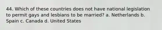 44. Which of these countries does not have national legislation to permit gays and lesbians to be married?​ a. ​Netherlands b. ​Spain c. ​Canada d. ​United States