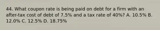 44. What coupon rate is being paid on debt for a firm with an after-tax cost of debt of 7.5% and a tax rate of 40%? A. 10.5% B. 12.0% C. 12.5% D. 18.75%