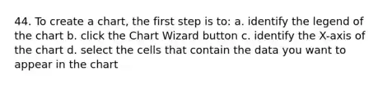 44. To create a chart, the first step is to: a. identify the legend of the chart b. click the Chart Wizard button c. identify the X-axis of the chart d. select the cells that contain the data you want to appear in the chart