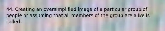 44. Creating an oversimplified image of a particular group of people or assuming that all members of the group are alike is called-