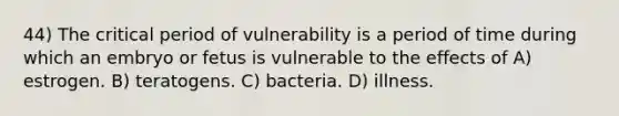 44) The critical period of vulnerability is a period of time during which an embryo or fetus is vulnerable to the effects of A) estrogen. B) teratogens. C) bacteria. D) illness.