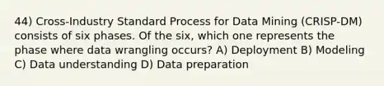 44) Cross-Industry Standard Process for Data Mining (CRISP-DM) consists of six phases. Of the six, which one represents the phase where data wrangling occurs? A) Deployment B) Modeling C) Data understanding D) Data preparation