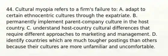 44. Cultural myopia refers to a firm's failure to: A. adapt to certain ethnocentric cultures through the expatriate. B. permanently implement parent-company culture in the host country. C. understand host-country cultural differences that require different approaches to marketing and management. D. identify countries which are much tougher postings than others because their cultures are more unfamiliar and uncomfortable.