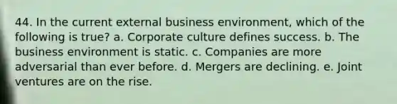 44. In the current external business environment, which of the following is true? a. Corporate culture defines success. b. The business environment is static. c. Companies are more adversarial than ever before. d. Mergers are declining. e. Joint ventures are on the rise.