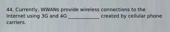 44. Currently, WWANs provide wireless connections to the Internet using 3G and 4G _____________ created by cellular phone carriers.